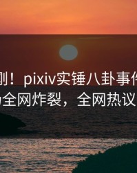 实时刚刚！pixiv实锤八卦事件，明星现场全网炸裂，全网热议不断