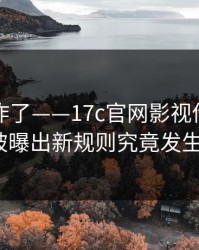 评论区炸了——17c官网影视传媒的内容分类被曝出新规则究竟发生了什么？