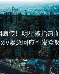 昨晚真相疯传！明星被指热血沸腾，pixiv紧急回应引发众怒