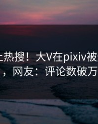围观冲上热搜！大V在pixiv被爆pzhan，网友：评论数破万