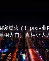 昨晚真相突然火了！pixiv业内人士居然真相大白，真相让人瞠目