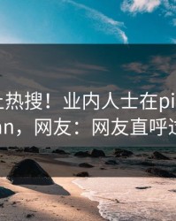曝光冲上热搜！业内人士在pixiv被爆pzhan，网友：网友直呼过瘾