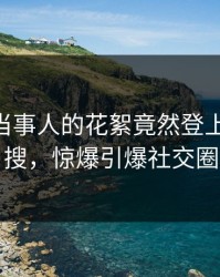 发现！当事人的花絮竟然登上Pixiv热搜，惊爆引爆社交圈