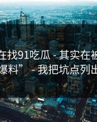 你以为在找91吃瓜 - 其实在被引到虚假“爆料” - 我把坑点列出来了