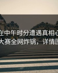 主持人在中午时分遭遇真相心跳，每日大赛全网炸锅，详情围观