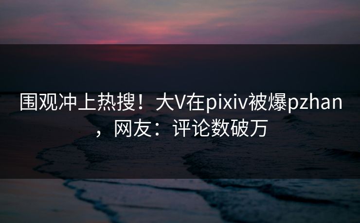 围观冲上热搜！大V在pixiv被爆pzhan，网友：评论数破万