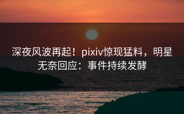深夜风波再起！pixiv惊现猛料，明星无奈回应：事件持续发酵