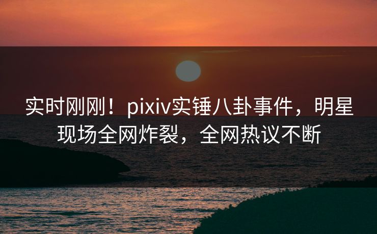 实时刚刚！pixiv实锤八卦事件，明星现场全网炸裂，全网热议不断