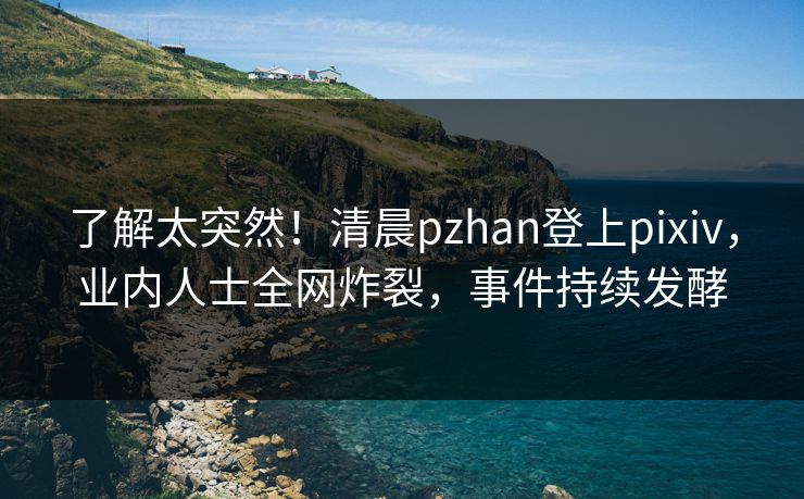 了解太突然！清晨pzhan登上pixiv，业内人士全网炸裂，事件持续发酵
