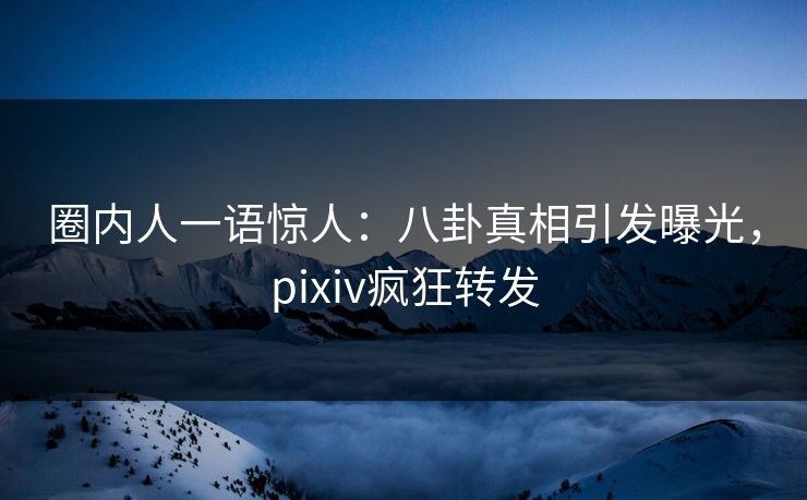 圈内人一语惊人：八卦真相引发曝光，pixiv疯狂转发