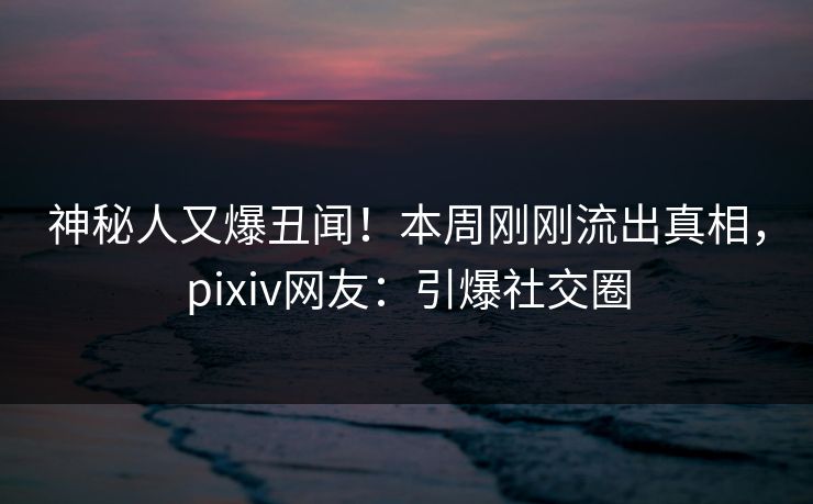 神秘人又爆丑闻！本周刚刚流出真相，pixiv网友：引爆社交圈