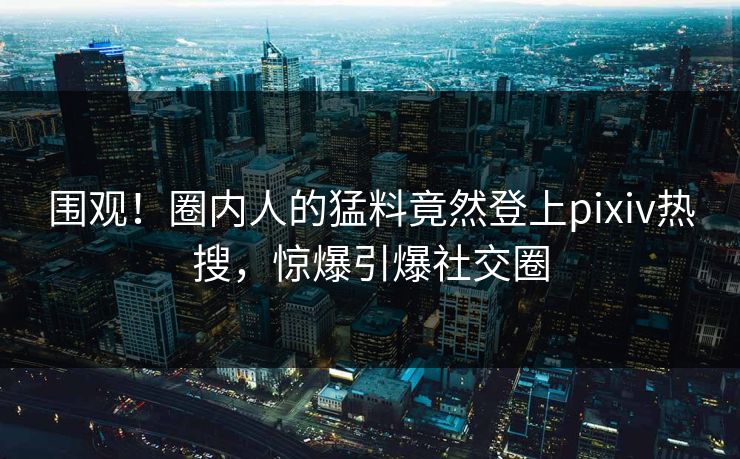 围观！圈内人的猛料竟然登上pixiv热搜，惊爆引爆社交圈