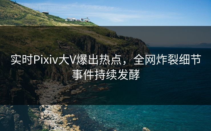 实时Pixiv大V爆出热点，全网炸裂细节事件持续发酵