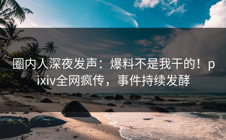 圈内人深夜发声：爆料不是我干的！pixiv全网疯传，事件持续发酵