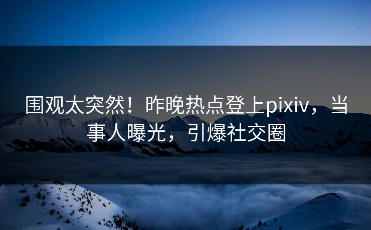 围观太突然！昨晚热点登上pixiv，当事人曝光，引爆社交圈