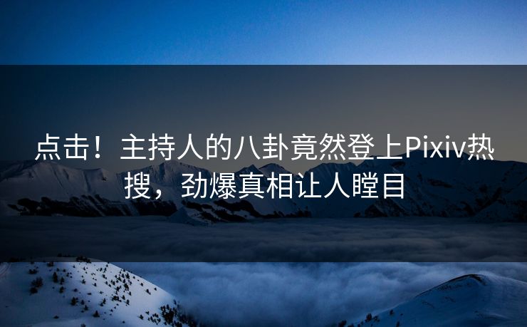 点击！主持人的八卦竟然登上Pixiv热搜，劲爆真相让人瞠目