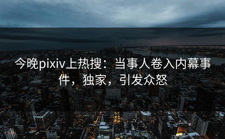 今晚pixiv上热搜：当事人卷入内幕事件，独家，引发众怒