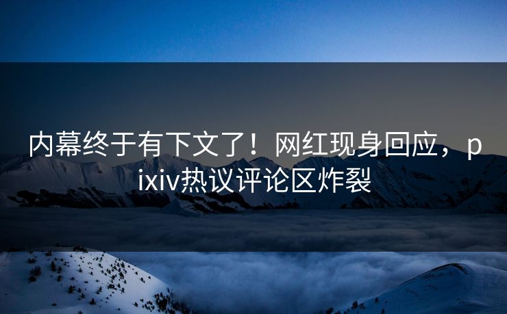 内幕终于有下文了！网红现身回应，pixiv热议评论区炸裂
