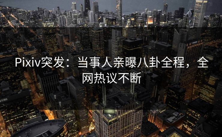 Pixiv突发：当事人亲曝八卦全程，全网热议不断
