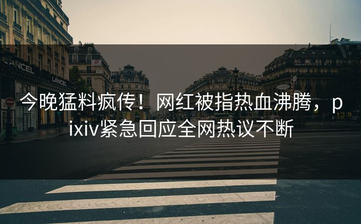 今晚猛料疯传！网红被指热血沸腾，pixiv紧急回应全网热议不断