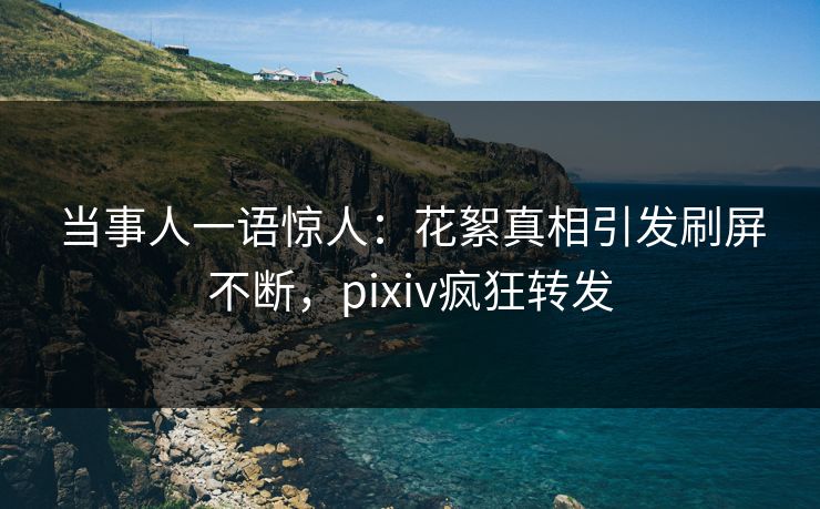当事人一语惊人：花絮真相引发刷屏不断，pixiv疯狂转发