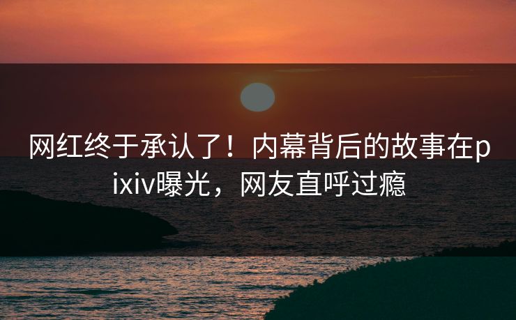 网红终于承认了！内幕背后的故事在pixiv曝光，网友直呼过瘾