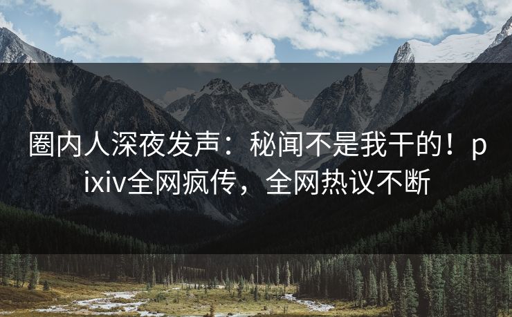 圈内人深夜发声：秘闻不是我干的！pixiv全网疯传，全网热议不断