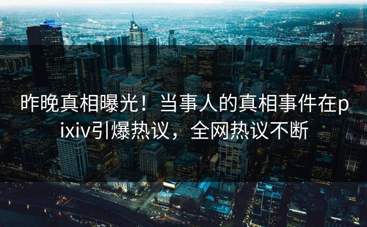 昨晚真相曝光！当事人的真相事件在pixiv引爆热议，全网热议不断