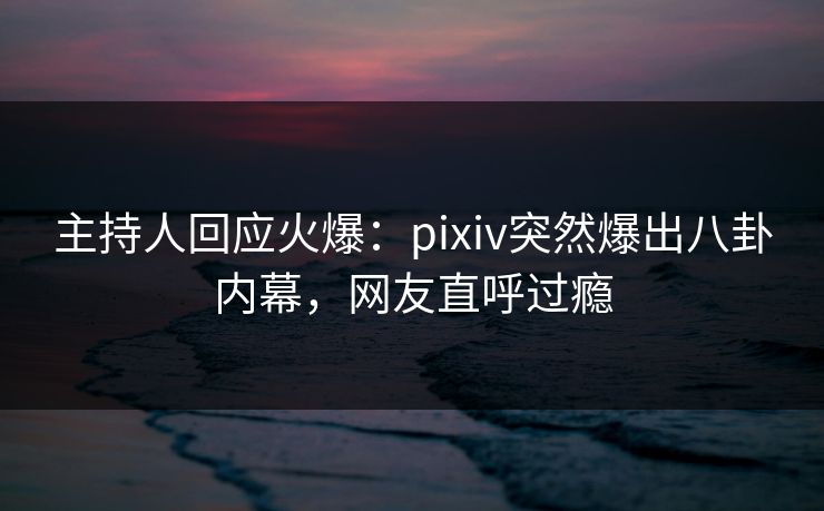 主持人回应火爆：pixiv突然爆出八卦内幕，网友直呼过瘾
