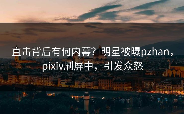 直击背后有何内幕？明星被曝pzhan，pixiv刷屏中，引发众怒