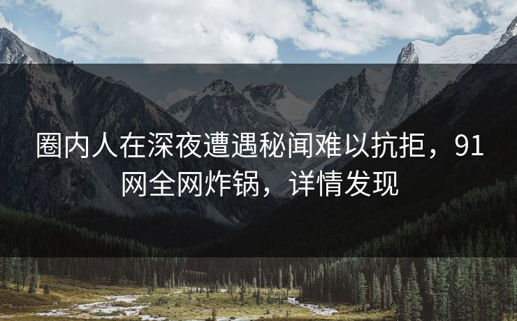 圈内人在深夜遭遇秘闻难以抗拒，91网全网炸锅，详情发现