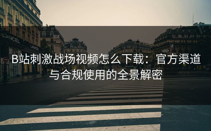 B站刺激战场视频怎么下载：官方渠道与合规使用的全景解密