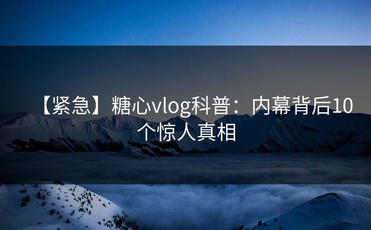 【紧急】糖心vlog科普：内幕背后10个惊人真相