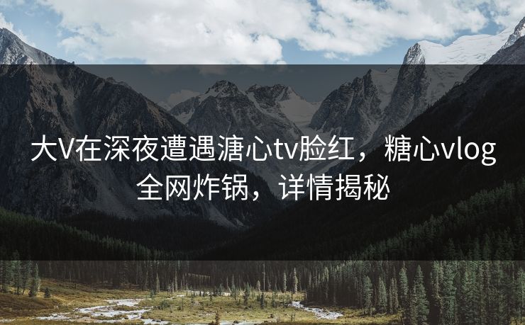 大V在深夜遭遇溏心tv脸红，糖心vlog全网炸锅，详情揭秘