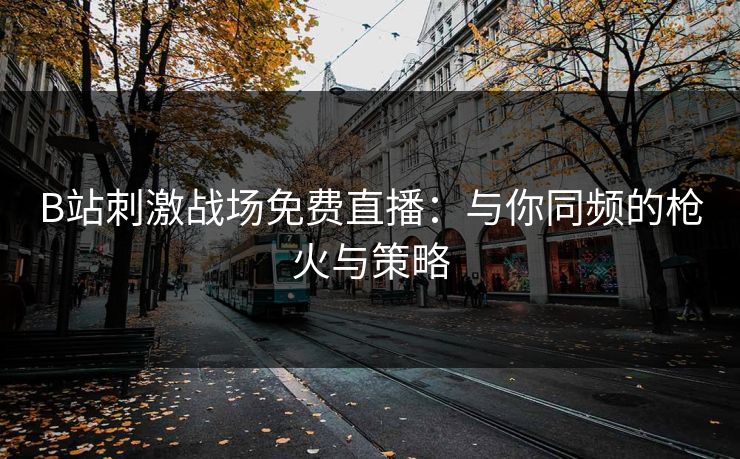 B站刺激战场免费直播：与你同频的枪火与策略