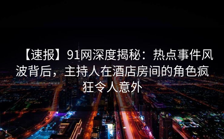 【速报】91网深度揭秘：热点事件风波背后，主持人在酒店房间的角色疯狂令人意外