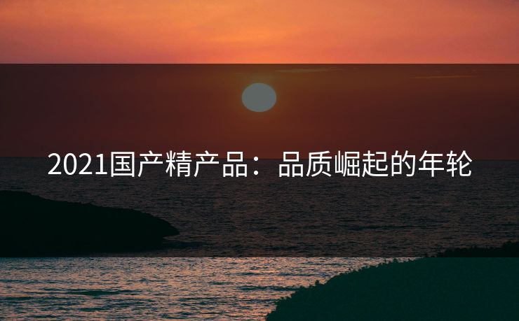 2021国产精产品：品质崛起的年轮