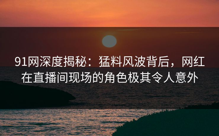 91网深度揭秘：猛料风波背后，网红在直播间现场的角色极其令人意外