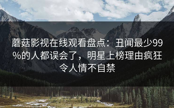 蘑菇影视在线观看盘点：丑闻最少99%的人都误会了，明星上榜理由疯狂令人情不自禁