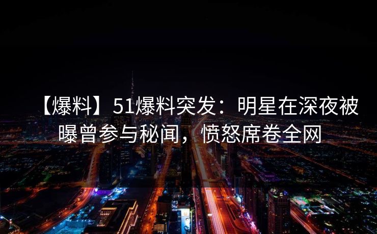 【爆料】51爆料突发：明星在深夜被曝曾参与秘闻，愤怒席卷全网
