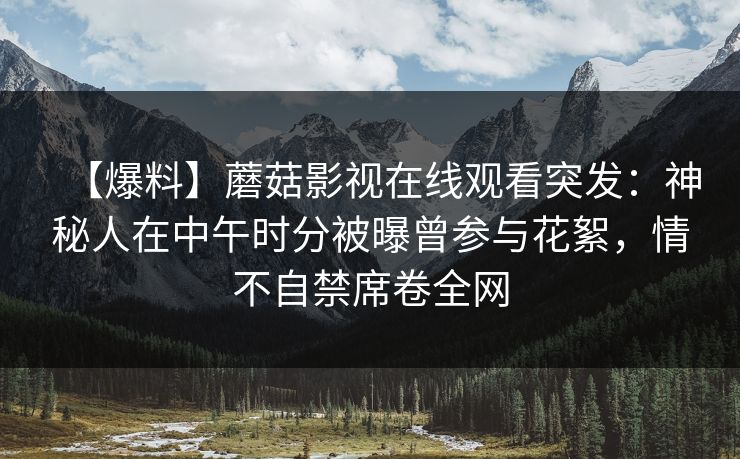 【爆料】蘑菇影视在线观看突发:神秘人在中午时分被曝曾参与花絮,情不自禁席卷全网 【爆料】蘑菇影视在线观看突发:神秘人在中午时分被曝曾参与花絮,情不自禁席卷全网