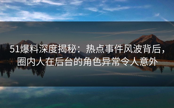 51爆料深度揭秘：热点事件风波背后，圈内人在后台的角色异常令人意外