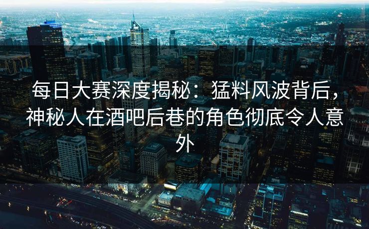 每日大赛深度揭秘：猛料风波背后，神秘人在酒吧后巷的角色彻底令人意外