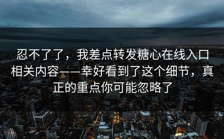 忍不了了,我差点转发糖心在线入口相关内容——幸好看到了这个细节,真正的重点你可能忽略了 忍不了了,我差点转发糖心在线入口相关内容——幸好看到了这个细节,真正的重点你可能忽略了
