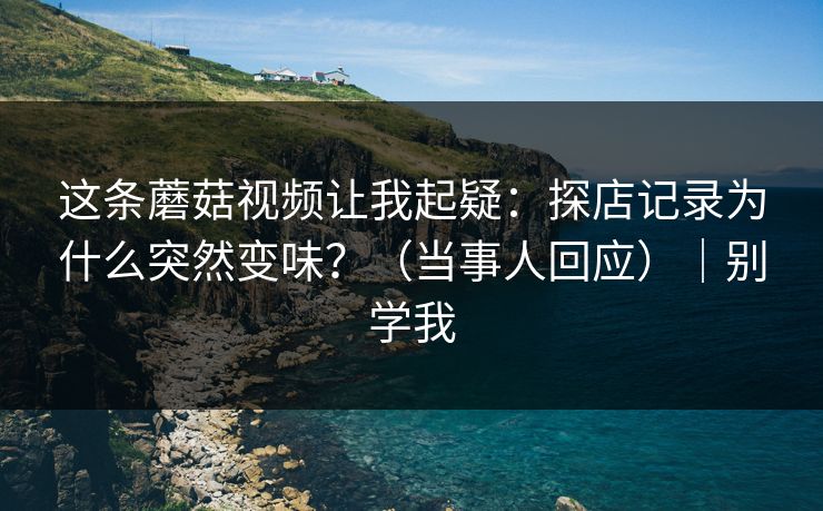 这条蘑菇视频让我起疑:探店记录为什么突然变味?(当事人回应)|别学我 这条蘑菇视频让我起疑:探店记录为什么突然变味?(当事人回应)|别学我