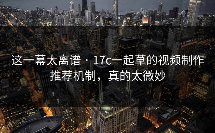 这一幕太离谱 · 17c一起草的视频制作推荐机制，真的太微妙