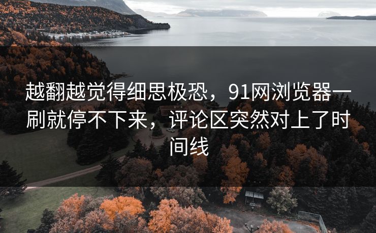 越翻越觉得细思极恐，91网浏览器一刷就停不下来，评论区突然对上了时间线