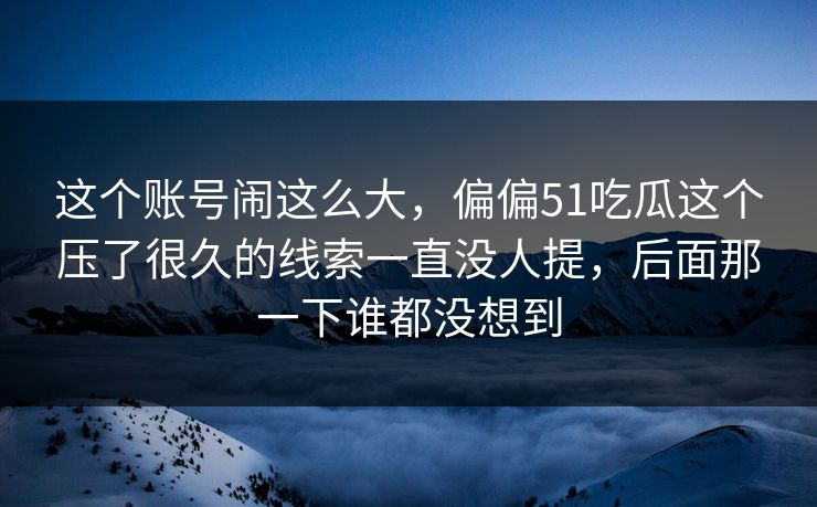 这个账号闹这么大，偏偏51吃瓜这个压了很久的线索一直没人提，后面那一下谁都没想到