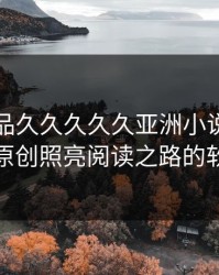 国产精品久久久久久亚洲小说：让优质原创照亮阅读之路的软文
