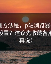 原来正确方法是，p站浏览器——浏览器怎么设置？建议先收藏备用（看完再说）